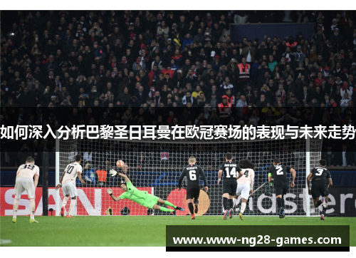 如何深入分析巴黎圣日耳曼在欧冠赛场的表现与未来走势