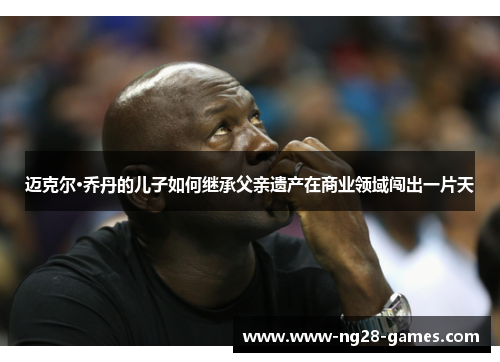 迈克尔·乔丹的儿子如何继承父亲遗产在商业领域闯出一片天 迈克尔·乔丹的儿子如何继承父亲遗产在商业领域闯出一片天
